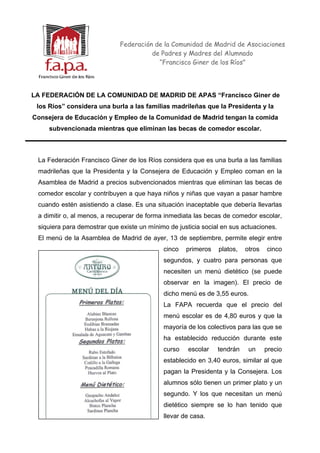 Federación de la Comunidad de Madrid de Asociaciones
                                       de Padres y Madres del Alumnado
                                         “Francisco Giner de los Ríos”




LA FEDERACIÓN DE LA COMUNIDAD DE MADRID DE APAS “Francisco Giner de
 los Ríos” considera una burla a las familias madrileñas que la Presidenta y la
Consejera de Educación y Empleo de la Comunidad de Madrid tengan la comida
     subvencionada mientras que eliminan las becas de comedor escolar.



 La Federación Francisco Giner de los Ríos considera que es una burla a las familias
 madrileñas que la Presidenta y la Consejera de Educación y Empleo coman en la
 Asamblea de Madrid a precios subvencionados mientras que eliminan las becas de
 comedor escolar y contribuyen a que haya niños y niñas que vayan a pasar hambre
 cuando estén asistiendo a clase. Es una situación inaceptable que debería llevarlas
 a dimitir o, al menos, a recuperar de forma inmediata las becas de comedor escolar,
 siquiera para demostrar que existe un mínimo de justicia social en sus actuaciones.
 El menú de la Asamblea de Madrid de ayer, 13 de septiembre, permite elegir entre
                                            cinco   primeros   platos,   otros   cinco
                                            segundos, y cuatro para personas que
                                            necesiten un menú dietético (se puede
                                            observar en la imagen). El precio de
                                            dicho menú es de 3,55 euros.
                                            La FAPA recuerda que el precio del
                                            menú escolar es de 4,80 euros y que la
                                            mayoría de los colectivos para las que se
                                            ha establecido reducción durante este
                                            curso    escolar   tendrán    un     precio
                                            establecido en 3,40 euros, similar al que
                                            pagan la Presidenta y la Consejera. Los
                                            alumnos sólo tienen un primer plato y un
                                            segundo. Y los que necesitan un menú
                                            dietético siempre se lo han tenido que
                                            llevar de casa.
 