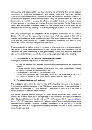 transparency and accountability are key elements to enhancing the private sector’s
contribution to sustainable development, and making sustainability reporting standard
practice among companies will contribute to monitor the impacts on and the contribution to
sustainable development by the corporate sector. They are convinced that the role of the
Governments is essential in ensuring the effective application of laws and regulations so as
to foster a culture of compliance with the law. Therefore they consider that the Governments
have a key role to play “to develop models for best practice and facilitate action for the
integration of sustainability reporting”, as stated by Paragraph 47 of the Rio + 20 Declaration.


The Group acknowledged the importance of the recognition of the topic by UN Member
States in Rio+20 and the opportunity of implementing what was agreed in Rio, with a
positive, constructive and forward looking approach. The group also underlined the need of
public policies giving impulse to Corporate Sustainability Reporting, and aims at going
beyond the current wording of paragraph 47 in its results.

They considered that, before enlarging the group to other governments and organizations,
they wanted to shape these considerations in their common vision, which would become the
Charter for the future membership. A draft, presented by France, was discussed and will be
later commented and improved, with the aim of being adopted during the next meeting.

   2. The objectives of the Group of Friends of Paragraph 47
They agreed that the main purposes of their initiative are:

   -   to keep the attention on Corporate Sustainability Reporting high on the International
       agenda;
   -   to share lessons learnt between governments and other organizations actively
       promoting Corporate Sustainability Reporting;
   -   to identify best practices and to promote them; and
   -   to invite any government and organization convinced of the importance of the topic to
       join the group, bearing in mind that it should be geographically balanced .

   3. The adopted agenda and road map

The participants agreed that the next meeting of the founding members of the Group of
Friends will be held at the margins of the GRI Governmental Advisory Group taking place in
New Delhi on September 27th. The document of the common vision and of the rules of
procedure should be adopted in this occasion

The second physical meeting, enlarged to States having expressed their interest and
sharing the common vision, could be organized on 15th November during the World Forum
Lille – Responsible Economy (to be held on 14th-16th November 2012 – www.worldforum-
lille.org). On 16th November a meeting with “Alliance Network” (composed of business sector
representatives of different countries) convened by the Forum, could give an opportunity for
launching the outreach to non-governmental participants of the Initiative. A press-conference
could also be organized.
 