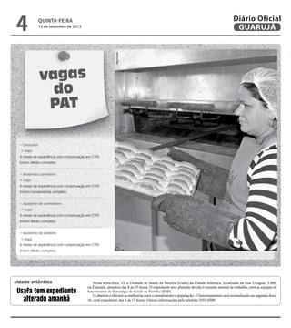 vagas
do
PAT
• Consultor
1 vaga
6 meses de experiência com comprovação em CTPS
Ensino Médio completo
• Motorista carreteiro
1 vaga
6 meses de experiência com comprovação em CTPS
Ensino Fundamental completo
• Ajudante de confeiteiro
1 vaga
6 meses de experiência com comprovação em CTPS
Ensino Médio completo
• Ajudante de padeiro
1 vaga
6 meses de experiência com comprovação em CTPS
Ensino Médio completo
Reprodução
Nesta sexta-feira, 13, a Unidade de Saúde da Família (Usafa) da Cidade Atlântica, localizada na Rua Uruguai, 3.000,
na Enseada, atenderá das 8 às 15 horas. O expediente será alterado devido à reunião mensal de trabalho, com as equipes de
funcionários da Estratégia de Saúde da Família (ESF).
O objetivo é discutir as melhorias para o atendimento à população. O funcionamento será normalizado na segunda-feira,
16, com expediente das 8 às 17 horas. Outras informações pelo telefone 3351-6509.
Usafa tem expediente
alterado amanhã
cidade atlântica
quinta-feira
12 de setembro de 2013
4 GUARUJÁ
Diário Oficial
 