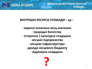 12
МОБІЛІЗАЦІЯ ВНУТРІШНІХ РЕСУРСІВ
ГРОМАДИ …
ВНУТРІШНІ РЕСУРСИ ГРОМАДИ – це :
- корисні копалини місц.значення
- природні багатства
- історична / культурна спадщина
- місцеві підприємства
- місцева інфраструктура
- доходи місцевого бюджету
- відумерла спадщина
?
 