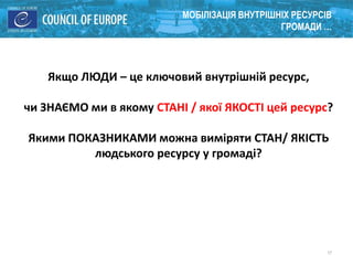 17
МОБІЛІЗАЦІЯ ВНУТРІШНІХ РЕСУРСІВ
ГРОМАДИ …
Якщо ЛЮДИ – це ключовий внутрішній ресурс,
чи ЗНАЄМО ми в якому СТАНІ / якої ЯКОСТІ цей ресурс?
Якими ПОКАЗНИКАМИ можна виміряти СТАН/ ЯКІСТЬ
людського ресурсу у громаді?
 