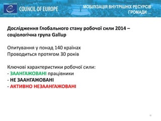 18
МОБІЛІЗАЦІЯ ВНУТРІШНІХ РЕСУРСІВ
ГРОМАДИ …
Дослідження Глобального стану робочої сили 2014 –
соціологічна група Gallup
Опитування у понад 140 країнах
Проводиться протягом 30 років
Ключові характеристики робочої сили:
- ЗААНГАЖОВАНІ працівники
- НЕ ЗААНГАЖОВАНІ
- АКТИВНО НЕЗААНГАЖОВАНІ
 