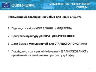 21
МОБІЛІЗАЦІЯ ВНУТРІШНІХ РЕСУРСІВ
ГРОМАДИ …
Рекомендації дослідження Gallup для країн СНД, РФ:
1. Підвищити якість УПРАВЛІННЯ та ЛІДЕРСТВА
2. Просувати культуру ДОВІРИ і ДОБРОЧЕСНОСТІ
3. Дати більше можливостей для СТАРШОГО ПОКОЛІННЯ
4. Послідовно прагнути мінімізувати НЕЗААНГАЖОВАНІСТЬ
працівників та вимірювати прогрес у цій сфері
 