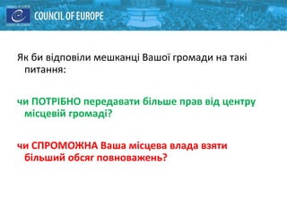 Як би відповіли мешканці Вашої громади на такі
питання:
чи ПОТРІБНО передавати більше прав від центру
місцевій громаді?
чи СПРОМОЖНА Ваша місцева влада взяти
більший обсяг повноважень?
 