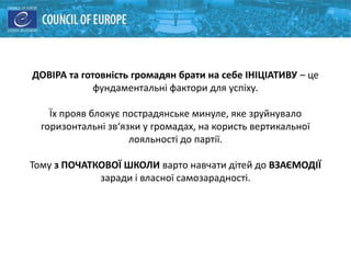 ДОВІРА та готовність громадян брати на себе ІНІЦІАТИВУ – це
фундаментальні фактори для успіху.
Їх прояв блокує пострадянське минуле, яке зруйнувало
горизонтальні зв‘язки у громадах, на користь вертикальної
лояльності до партії.
Тому з ПОЧАТКОВОЇ ШКОЛИ варто навчати дітей до ВЗАЄМОДІЇ
заради і власної самозарадності.
 