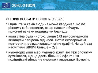 «ТЕОРІЯ РОЗБИТИХ ВІКОН» (1982р.)
• Одна і та ж сама людина може кардинально по
різному себе повести, якщо навколо будуть
присутні ознаки порядку чи безладу
• коли стіна була чистою, лише 1/3 велосипедистів
викинули папірець під ноги. Потім експеримент
повторили, розмалювавши стіну графіті. На цей раз
насмітили ВДВІЧІ більше – 2/3.
• нью-йоркський мер Рудольф Джуліані теж спочатку
сумнівався, що це дасть більший ефект, ніж
поліцейські облави у «чорних» кварталах Брукліна
 