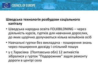 Шведська технологія розбудови соціального
капіталу
• Шведська народна освіта FOLKBILDNING – через
діяльність курсів, гуртків для навчання дорослих,
до яких щорічно долучаються кілька мільйонів осіб
• Навчальні гуртки без викладача - поширення знань
через поширення досвіду і спільний пошук
• у с.Тарасівка (Полтавська обл) 12 активістів
зібралися у гурток "Подорожник" задля ремонту
дороги в центрі села
 
