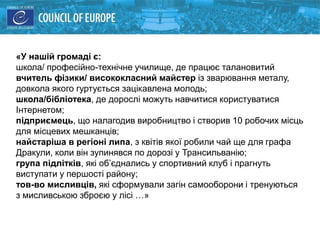 «У нашій громаді є:
школа/ професійно-технічне училище, де працює талановитий
вчитель фізики/ висококласний майстер із зварювання металу,
довкола якого гуртується зацікавлена молодь;
школа/бібліотека, де дорослі можуть навчитися користуватися
Інтернетом;
підприємець, що налагодив виробництво і створив 10 робочих місць
для місцевих мешканців;
найстаріша в регіоні липа, з квітів якої робили чай ще для графа
Дракули, коли він зупинявся по дорозі у Трансильванію;
група підлітків, які об’єднались у спортивний клуб і прагнуть
виступати у першості району;
тов-во мисливців, які сформували загін самооборони і тренуються
з мисливською зброєю у лісі …»
 