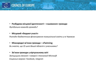 Спільні Можливості :
• Розбудова місцевої ідентичності – «зшивання» громади
Футбольна команда громади?
• Місцевий «бюджет участі»
Розподіл бюджетного фінансування позашкільної освіти у м.Черкасах
• Міжнародні зв’язки громади – eTwinning
Ви знаєте, що 35 шкіл Вашої області є учасниками?
• Зв’язки громади у віртуальному світі
Заліщицька гімназія і «хмарні» технології Microsoft
Соціальні мережі: Facebook, Istagram
 
