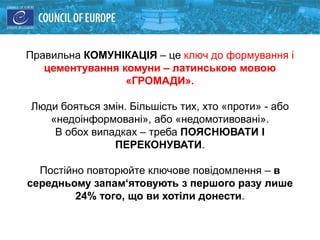 Правильна КОМУНІКАЦІЯ – це ключ до формування і
цементування комуни – латинською мовою
«ГРОМАДИ».
Люди бояться змін. Більшість тих, хто «проти» - або
«недоінформовані», або «недомотивовані».
В обох випадках – треба ПОЯСНЮВАТИ І
ПЕРЕКОНУВАТИ.
Постійно повторюйте ключове повідомлення – в
середньому запам‘ятовують з першого разу лише
24% того, що ви хотіли донести.
 