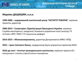 4
МОБІЛІЗАЦІЯ ВНУТРІШНІХ РЕСУРСІВ
ГРОМАДИ …
Маркіян ДАЦИШИН, к.е.н.
1999-2006 – недержавний аналітичний центр “ІНСТИТУТ РЕФОРМ”, керівник
проектів, директор
2006-2014 – Секретаріат /Адміністрація Президента України, керівник
Служби моніторингу і зведення/ Головного управління політ.аналізу/ ГУ
зв’язків з ВРУ і КМУ / ГУ соціальних реформ
2014-2015 – Мінекономрозвитку, директор Департаменту МФО і МТД
2015 – грант Світового банку, координатор Групи управління проектом МОЗ
2016-до нині – Інститут громадянського суспільства, керівник проекту ЄС;
консультант з питань стратегічного планування
 
