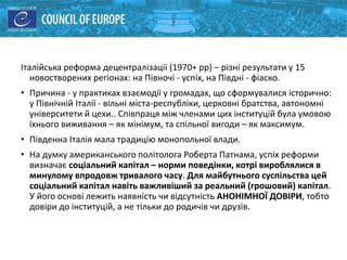 Італійська реформа децентралізації (1970+ рр) – різні результати у 15
новостворених регіонах: на Півночі - успіх, на Півдні - фіаско.
• Причина - у практиках взаємодії у громадах, що сформувалися історично:
у Північній Італії - вільні міста-республіки, церковні братства, автономні
університети й цехи.. Співпраця між членами цих інституцій була умовою
їхнього виживання – як мінімум, та спільної вигоди – як максимум.
• Південна Італія мала традицію монопольної влади.
• На думку американського політолога Роберта Патнама, успіх реформи
визначає соціальний капітал – норми поведінки, котрі вироблялися в
минулому впродовж тривалого часу. Для майбутнього суспільства цей
соціальний капітал навіть важливіший за реальний (грошовий) капітал.
У його основі лежить наявність чи відсутність АНОНІМНОЇ ДОВІРИ, тобто
довіри до інституцій, а не тільки до родичів чи друзів.
 