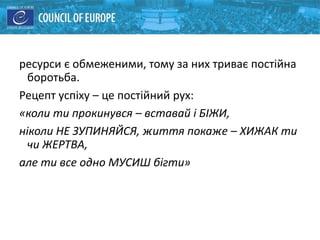 ресурси є обмеженими, тому за них триває постійна
боротьба.
Рецепт успіху – це постійний рух:
«коли ти прокинувся – вставай і БІЖИ,
ніколи НЕ ЗУПИНЯЙСЯ, життя покаже – ХИЖАК ти
чи ЖЕРТВА,
але ти все одно МУСИШ бігти»
 