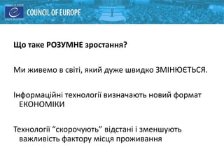 Що таке РОЗУМНЕ зростання?
Ми живемо в світі, який дуже швидко ЗМІНЮЄТЬСЯ.
Інформаційні технології визначають новий формат
ЕКОНОМІКИ
Технології “скорочують” відстані і зменшують
важливість фактору місця проживання
 