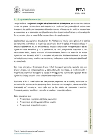 Ministerio de Fomento.
            S. E. de Infraestructuras,
            Transporte y Vivienda
                                                                              PITVI
                                                                             2012 – 2024


4    Programas de actuación
La ejecución de una política integral de infraestructuras y transporte, en un contexto como el
actual, no puede circunscribirse únicamente a la tradicional programación de actuaciones
inversoras. La política de transporte está evolucionando, al igual que las políticas ambientales
y económicas, y su adecuada planificación tendrá un impacto significativo en cómo viajarán
las personas y cómo se moverán las mercancías en los próximos años.

La filosofía de los programas de actuación del PITVI se basa en una visión global de la política
de transporte centrada en la mejora de los servicios desde la óptica de la sostenibilidad y
eficiencia económica. Así, los programas de actuación se orientan a la optimización de las       II
infraestructuras existentes y a la realización de una planificación adecuada a las
necesidades reales, dando prioridad al mantenimiento frente a la inversión en nueva
infraestructura. Para ello, el PITVI se apoya en los principios de liberalización de la gestión
de las infraestructuras y servicios de transporte y en la potenciación de la participación del
sector privado.

Con estos principios, y tratándose de una red de transporte como la española, con una
amplia dotación de infraestructuras y adecuadamente conectada, la modernización y
mejora del sistema de transporte a través de la regulación, supervisión y gestión de las
infraestructuras y servicios cobra una creciente importancia.

Por tanto, el PITVI se estructura en tres grandes programas de actuación, en los que se
encuadran los distintos subprogramas y líneas de actuación estratégicas, desde una visión
intermodal del transporte, para cada uno de los modos de transporte -carretera,
ferroviario, aéreo y marítimo-, y para las actuaciones en ámbito urbano.

Estos programas son:
         Programa de regulación, control y supervisión
         Programa de gestión y prestación de servicios
         Programa de actuación inversora
                                                                                                 Programas de actuación




PITVI. II. Plan de Infraestructuras y Transporte                                        II.82
26 de septiembre de 2012
 
