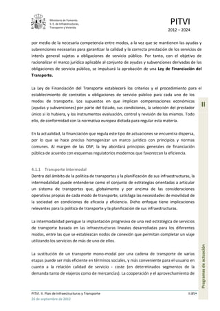 Ministerio de Fomento.
            S. E. de Infraestructuras,
            Transporte y Vivienda
                                                                               PITVI
                                                                              2012 – 2024

por medio de la necesaria competencia entre modos, a la vez que se mantienen las ayudas y
subvenciones necesarias para garantizar la calidad y la correcta prestación de los servicios de
interés general sujetos a obligaciones de servicio público. Por tanto, con el objetivo de
racionalizar el marco jurídico aplicable al conjunto de ayudas y subvenciones derivadas de las
obligaciones de servicio público, se impulsará la aprobación de una Ley de Financiación del
Transporte.

La Ley de Financiación del Transporte establecerá los criterios y el procedimiento para el
establecimiento de contratos u obligaciones de servicio público para cada uno de los
modos de transporte. Los supuestos en que implican compensaciones económicas
(ayudas y subvenciones) por parte del Estado, sus condiciones, la selección del prestador
                                                                                                   II
único si lo hubiera, y los instrumentos evaluación, control y revisión de los mismos. Todo
ello, de conformidad con la normativa europea dictada para regular esta materia.

En la actualidad, la financiación que regula este tipo de actuaciones se encuentra dispersa,
por lo que se hace preciso homogenizar un marco jurídico con principios y normas
comunes. Al margen de las OSP, la ley abordará principios generales de financiación
pública de acuerdo con esquemas regulatorios modernos que favorezcan la eficiencia.


4.1.1 Transporte intermodal
Dentro del ámbito de la política de transportes y la planificación de sus infraestructuras, la
intermodalidad puede entenderse como el conjunto de estrategias orientadas a articular
un sistema de transportes que, globalmente y por encima de las consideraciones
operativas propias de cada modo de transporte, satisfaga las necesidades de movilidad de
la sociedad en condiciones de eficacia y eficiencia. Dicho enfoque tiene implicaciones
relevantes para la política de transporte y la planificación de sus infraestructuras.

La intermodalidad persigue la implantación progresiva de una red estratégica de servicios
de transporte basada en las infraestructuras lineales desarrolladas para los diferentes
modos, entre las que se establezcan nodos de conexión que permitan completar un viaje
utilizando los servicios de más de uno de ellos.
                                                                                                   Programas de actuación




La sustitución de un transporte mono-modal por una cadena de transporte de varias
etapas puede ser más eficiente en términos sociales, y más conveniente para el usuario en
cuanto a la relación calidad de servicio - coste (en determinados segmentos de la
demanda tanto de viajeros como de mercancías). La cooperación y el aprovechamiento de



PITVI. II. Plan de Infraestructuras y Transporte                                          II.85
26 de septiembre de 2012
 