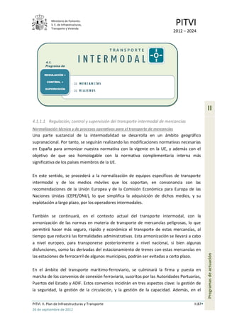 Ministerio de Fomento.
            S. E. de Infraestructuras,
            Transporte y Vivienda
                                                                                   PITVI
                                                                                  2012 – 2024




                                                                                                     II
4.1.1.1 Regulación, control y supervisión del transporte intermodal de mercancías
Normalización técnica y de procesos operativos para el transporte de mercancías
Una parte sustancial de la intermodalidad se desarrolla en un ámbito geográfico
supranacional. Por tanto, se seguirán realizando las modificaciones normativas necesarias
en España para armonizar nuestra normativa con la vigente en la UE, y además con el
objetivo de que sea homologable con la normativa complementaria interna más
significativa de los países miembros de la UE.

En este sentido, se procederá a la normalización de equipos específicos de transporte
intermodal y de los medios móviles que los soportan, en consonancia con las
recomendaciones de la Unión Europea y de la Comisión Económica para Europa de las
Naciones Unidas (CEPE/ONU), lo que simplifica la adquisición de dichos medios, y su
explotación a largo plazo, por los operadores intermodales.

También se continuará, en el contexto actual del transporte intermodal, con la
armonización de las normas en materia de transporte de mercancías peligrosas, lo que
permitirá hacer más seguro, rápido y económico el transporte de estas mercancías, al
tiempo que reducirá las formalidades administrativas. Esta armonización se llevará a cabo
a nivel europeo, para transponerse posteriormente a nivel nacional, si bien algunas
disfunciones, como las derivadas del estacionamiento de trenes con estas mercancías en
                                                                                                     Programas de actuación




las estaciones de ferrocarril de algunos municipios, podrán ser evitadas a corto plazo.

En el ámbito del transporte marítimo-ferroviario, se culminará la firma y puesta en
marcha de los convenios de conexión ferroviaria, suscritos por las Autoridades Portuarias,
Puertos del Estado y ADIF. Estos convenios incidirán en tres aspectos clave: la gestión de
la seguridad, la gestión de la circulación, y la gestión de la capacidad. Además, en el


PITVI. II. Plan de Infraestructuras y Transporte                                            II.87
26 de septiembre de 2012
 