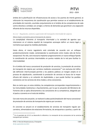 Ministerio de Fomento.
            S. E. de Infraestructuras,
            Transporte y Vivienda
                                                                                         PITVI
                                                                                        2012 – 2024

ámbito de la planificación de infraestructuras de acceso a los puertos de interés general, se
reforzarán los mecanismos de coordinación que permitan avanzar en el establecimiento de
prioridades de inversión, asumidas conjuntamente en el ámbito de las competencias de cada
centro directivo o entidad, con arreglo a criterios de demanda que garanticen una asignación
eficiente de los recursos disponibles.

4.1.1.2 Regulación, control y supervisión del transporte intermodal de viajeros
Marco legal y normativo para el transporte de viajeros
La complejidad inherente al transporte intermodal y la variedad de agentes que
intervienen en el sistema español de transportes aconsejan definir un marco legal y
normativo que apoye las medidas planteadas.
                                                                                                              II

Hasta ahora, el marco regulatorio está orientado de acuerdo con un enfoque
predominantemente modal, contemplando la coordinación entre modos sólo de forma
excepcional. Por ello, será necesario implantar progresivamente un nuevo enfoque fijando
la coordinación de servicios intermodales en puntos nodales de la red para facilitar la
intermodalidad.

En el ámbito del marco concesional de prestación de servicios, la prestación de servicios
de transporte de viajeros por carretera mediante concesiones17 con exclusiva de tráfico
(de definición intermunicipal) permite a los poderes públicos un margen amplio en el
proceso de adjudicación, coordinando la prestación de servicios en busca de la mayor
eficacia del sistema y en evitación de duplicidades, y que puede facilitar las posibles
conexiones con los servicios de otros modos u otras concesiones.

Bien es cierto que, en estos ámbitos, las competencias corresponden mayoritariamente a
las Comunidades Autónomas o Ayuntamientos, por lo que la actuación del Ministerio de
Fomento sólo se aplica directamente a las concesiones de su competencia, abogando por
el pacto o convenio en el resto de ámbitos.

Con este marco de actuación, se realizará la adecuación/ampliación del marco concesional
de prestación de servicios de transporte de viajeros por carretera.
                                                                                                              Programas de actuación




En concreto se actuará en el establecimiento de servicios de transporte regular por
carretera, alimentadores de estaciones ferroviarias, de aeropuertos o puertos, a partir de

17
   En el apartado de 4.2.2.2 se desarrolla lo referente a la renovación de las concesiones de los servicios de
transporte por carretera.

PITVI. II. Plan de Infraestructuras y Transporte                                                     II.88
26 de septiembre de 2012
 