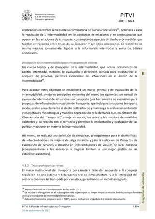 Ministerio de Fomento.
            S. E. de Infraestructuras,
            Transporte y Vivienda
                                                                                         PITVI
                                                                                        2012 – 2024

concesiones existentes o mediante la convocatoria de nuevas concesiones18. Se llevará a cabo
la regulación de la intermodalidad en los concursos de estaciones y en concesionarios que
operan en las estaciones de transporte, contemplando aspectos de diseño y de medidas que
faciliten el trasbordo entre líneas de su concesión y con otras concesiones. Se realizarán así
mismo mejoras concesionales ligadas a la información intermodal y venta de billetes
combinados.


Divulgación de la intermodalidad para el transporte de viajeros
Un cuerpo técnico y de divulgación de la intermodalidad, que incluya documentos de
política intermodal, métodos de evaluación y directrices técnicas para estandarizar el
conjunto de procesos, permitirá racionalizar las actuaciones en el ámbito de la
                                                                                                              II
intermodalidad19.

Para alcanzar estos objetivos se establecerá un marco general y de evaluación de la
intermodalidad, siendo los principales elementos del mismo los siguientes: un manual de
evaluación intermodal de actuaciones en transporte (una herramienta de evaluación para
proyectos de infraestructura y gestión del transporte, que incluya estimaciones de reparto
modal, evalúe correctamente el efecto del trasbordo y mantenga la evaluación ambiental
y energética) y metodologías y modelos de predicción de la demanda que, en el marco del
Observatorio del Transporte20, recoja los nodos, las redes y las matrices de movilidad
existentes y su relación con el territorio y permitan la implantación y evaluación de las
políticas y acciones en materia de intermodalidad.

Así mismo, se realizará una definición de directrices, principalmente para el diseño físico
de intercambiadores de viajeros de larga distancia y para la redacción de Proyectos de
Explotación de Servicios a Usuarios en intercambiadores de viajeros de larga distancia
(complementarias a las anteriores y dirigidas también a una mejor gestión de las
estaciones existentes).


4.1.2 Transporte por carretera
El marco institucional del transporte por carretera debe dar respuesta a la compleja
                                                                                                              Programas de actuación




regulación de una extensa y heterogénea red de infraestructuras y a la intensidad del
sector económico del transporte por carretera, garantizando un modelo integrado.

18
   Aspecto incluido en el anteproyecto de ley de la LOTT
19
   Se incluye la divulgación en el subprograma de viajeros por su mayor impacto en este ámbito, aunque también
afecta al transporte de intermodal de mercancías.
20
   Actuación horizontal propuesta en el PITVI, que se incluye en el capítulo 4.2 de este documento.

PITVI. II. Plan de Infraestructuras y Transporte                                                     II.89
26 de septiembre de 2012
 