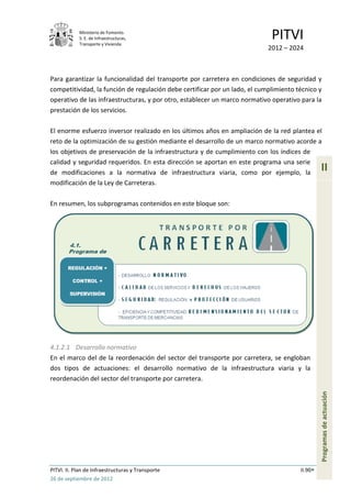 Ministerio de Fomento.
            S. E. de Infraestructuras,
            Transporte y Vivienda
                                                                             PITVI
                                                                            2012 – 2024



Para garantizar la funcionalidad del transporte por carretera en condiciones de seguridad y
competitividad, la función de regulación debe certificar por un lado, el cumplimiento técnico y
operativo de las infraestructuras, y por otro, establecer un marco normativo operativo para la
prestación de los servicios.

El enorme esfuerzo inversor realizado en los últimos años en ampliación de la red plantea el
reto de la optimización de su gestión mediante el desarrollo de un marco normativo acorde a
los objetivos de preservación de la infraestructura y de cumplimiento con los índices de
calidad y seguridad requeridos. En esta dirección se aportan en este programa una serie
de modificaciones a la normativa de infraestructura viaria, como por ejemplo, la
                                                                                                II
modificación de la Ley de Carreteras.

En resumen, los subprogramas contenidos en este bloque son:




4.1.2.1 Desarrollo normativo
En el marco del de la reordenación del sector del transporte por carretera, se engloban
dos tipos de actuaciones: el desarrollo normativo de la infraestructura viaria y la
reordenación del sector del transporte por carretera.
                                                                                                Programas de actuación




PITVI. II. Plan de Infraestructuras y Transporte                                       II.90
26 de septiembre de 2012
 