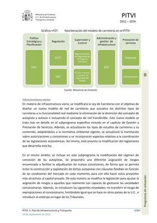 Ministerio de Fomento.
            S. E. de Infraestructuras,
            Transporte y Vivienda
                                                                                           PITVI
                                                                                          2012 – 2024

                   Gráfico nº27.           Reordenación del modelo de carreteras en el PITVI

       Política                                                        Administración y
                                                    Supervisión y                          Prestación de
    Estratégica y               Regulación                                gestión de
                                                      Control                                servicios
    Planificación                                                       infraestructura


                                                    Agencia Estatal
                                                    de Seguridad de
                                    DGTT              Transporte                             Empresas
                                                       Terrestre

        DGC                                                                 DGC
                                                    CC.AA., Fuerzas
                                     DGT             y cuerpos de
                                                     seguridad del
                                                                                            Concesionarios     II
                                                        Estado



                                           Fuente: Ministerio de Fomento


Infraestructuras viarias
En materia de infraestructura viaria, se modificará la Ley de Carreteras con el objetivo de
diseñar un nuevo modelo de red de carreteras que actualice los distintos tipos de
carreteras a su funcionalidad real mediante la eliminación de la distinción del concepto de
autopista y autovía e incluyendo el concepto de red transferible. Este nuevo modelo se
trata más en detalle en el subprograma específico incluido en el capítulo de Gestión y
Prestación de Servicios. Además, se actualizarán los tipos de estudios de carreteras y su
contenido, adaptándolos a la normativa ambiental vigente, se actualizará la tramitación
sobre autorizaciones y concesiones y se incorporarán aspectos relativos a la coordinación
de las legislaciones autonómicas. Así mismo, está prevista la modificación del reglamento
que desarrolla esta ley.

En el mismo ámbito, se incluye en este subprograma la modificación del régimen de
concesión de las autopistas. Se propondrá una diferente asignación de riesgos
encaminada a facilitar la adjudicación de nuevas concesiones, de forma que se permita
licitar la construcción y explotación de dichas autopistas con cláusulas flexibles en función
de las condiciones del mercado en cada momento, para con ello hacer estos proyectos
                                                                                                               Programas de actuación




más atractivos al capital privado. De esta manera se modifica la legislación para ajustar la
asignación de riesgos a aquellos que realmente son capaces de gestionar las sociedades
concesionarias. Además, se introducen las siguientes novedades: no transferir el riesgo de
expropiaciones al concesionario, limitándolo igual que se hace en otros países de la U.E., e
introducir el arbitraje en lugar de los Tribunales.



PITVI. II. Plan de Infraestructuras y Transporte                                                      II.91
26 de septiembre de 2012
 