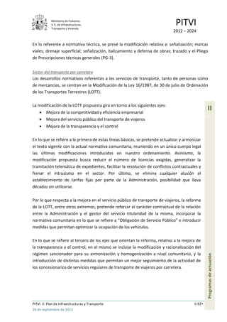 Ministerio de Fomento.
            S. E. de Infraestructuras,
            Transporte y Vivienda
                                                                               PITVI
                                                                             2012 – 2024

En lo referente a normativa técnica, se prevé la modificación relativa a: señalización; marcas
viales; drenaje superficial; señalización, balizamiento y defensa de obras; trazado y el Pliego
de Prescripciones técnicas generales (PG-3).


Sector del transporte por carretera
Los desarrollos normativos referentes a los servicios de transporte, tanto de personas como
de mercancías, se centran en la Modificación de la Ley 16/1987, de 30 de julio de Ordenación
de los Transportes Terrestres (LOTT).

La modificación de la LOTT propuesta gira en torno a los siguientes ejes:
         Mejora de la competitividad y eficiencia empresarial
                                                                                                  II
         Mejora del servicio público del transporte de viajeros
         Mejora de la transparencia y el control

En lo que se refiere a la primera de estas líneas básicas, se pretende actualizar y armonizar
el texto vigente con la actual normativa comunitaria, reuniendo en un único cuerpo legal
las últimas modificaciones introducidas en nuestro ordenamiento. Asimismo, la
modificación propuesta busca reducir el número de licencias exigidas, generalizar la
tramitación telemática de expedientes, facilitar la resolución de conflictos contractuales y
frenar el intrusismo en el sector. Por último, se elimina cualquier alusión al
establecimiento de tarifas fijas por parte de la Administración, posibilidad que lleva
décadas sin utilizarse.

Por lo que respecta a la mejora en el servicio público de transporte de viajeros, la reforma
de la LOTT, entre otros extremos, pretende reforzar el carácter contractual de la relación
entre la Administración y el gestor del servicio titularidad de la misma, incorporar la
normativa comunitaria en lo que se refiere a “Obligación de Servicio Público” e introducir
medidas que permitan optimizar la ocupación de los vehículos.

En lo que se refiere al tercero de los ejes que orientan la reforma, relativo a la mejora de
la transparencia y el control, en el mismo se incluye la modificación y racionalización del
régimen sancionador para su armonización y homogenización a nivel comunitario, y la
                                                                                                  Programas de actuación




introducción de distintas medidas que permitan un mejor seguimiento de la actividad de
los concesionarios de servicios regulares de transporte de viajeros por carretera.




PITVI. II. Plan de Infraestructuras y Transporte                                         II.92
26 de septiembre de 2012
 