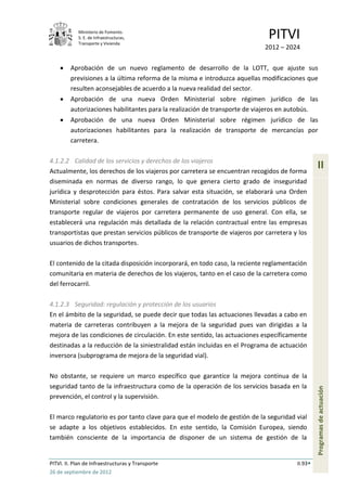 Ministerio de Fomento.
            S. E. de Infraestructuras,
            Transporte y Vivienda
                                                                             PITVI
                                                                            2012 – 2024

         Aprobación de un nuevo reglamento de desarrollo de la LOTT, que ajuste sus
         previsiones a la última reforma de la misma e introduzca aquellas modificaciones que
         resulten aconsejables de acuerdo a la nueva realidad del sector.
         Aprobación de una nueva Orden Ministerial sobre régimen jurídico de las
         autorizaciones habilitantes para la realización de transporte de viajeros en autobús.
         Aprobación de una nueva Orden Ministerial sobre régimen jurídico de las
         autorizaciones habilitantes para la realización de transporte de mercancías por
         carretera.

4.1.2.2 Calidad de los servicios y derechos de los viajeros
Actualmente, los derechos de los viajeros por carretera se encuentran recogidos de forma
                                                                                                II
diseminada en normas de diverso rango, lo que genera cierto grado de inseguridad
jurídica y desprotección para éstos. Para salvar esta situación, se elaborará una Orden
Ministerial sobre condiciones generales de contratación de los servicios públicos de
transporte regular de viajeros por carretera permanente de uso general. Con ella, se
establecerá una regulación más detallada de la relación contractual entre las empresas
transportistas que prestan servicios públicos de transporte de viajeros por carretera y los
usuarios de dichos transportes.

El contenido de la citada disposición incorporará, en todo caso, la reciente reglamentación
comunitaria en materia de derechos de los viajeros, tanto en el caso de la carretera como
del ferrocarril.

4.1.2.3 Seguridad: regulación y protección de los usuarios
En el ámbito de la seguridad, se puede decir que todas las actuaciones llevadas a cabo en
materia de carreteras contribuyen a la mejora de la seguridad pues van dirigidas a la
mejora de las condiciones de circulación. En este sentido, las actuaciones específicamente
destinadas a la reducción de la siniestralidad están incluidas en el Programa de actuación
inversora (subprograma de mejora de la seguridad vial).

No obstante, se requiere un marco específico que garantice la mejora continua de la
seguridad tanto de la infraestructura como de la operación de los servicios basada en la
                                                                                                Programas de actuación




prevención, el control y la supervisión.

El marco regulatorio es por tanto clave para que el modelo de gestión de la seguridad vial
se adapte a los objetivos establecidos. En este sentido, la Comisión Europea, siendo
también consciente de la importancia de disponer de un sistema de gestión de la


PITVI. II. Plan de Infraestructuras y Transporte                                       II.93
26 de septiembre de 2012
 