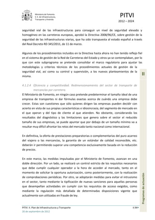 Ministerio de Fomento.
            S. E. de Infraestructuras,
            Transporte y Vivienda
                                                                             PITVI
                                                                            2012 – 2024

seguridad vial de las infraestructuras para conseguir un nivel de seguridad elevado y
homogéneo en las carreteras europeas, aprobó la Directiva 2008/96/CE, sobre gestión de la
seguridad de las infraestructuras viarias, que ha sido transpuesta al estado español a través
del Real Decreto RD 345/2011, de 11 de marzo.

Algunos de los procedimientos incluidos en la Directiva hasta ahora no han tenido reflejo fiel
en el sistema de gestión de la Red de Carreteras del Estado y otros ya se contemplaban, por lo
que con este subprograma se pretende consolidar el marco regulatorio para ajustar las
metodologías y criterios técnicos de los procedimientos actuales de gestión de la
seguridad vial, así como su control y supervisión, a los nuevos planteamientos de la
misma.
                                                                                                II

4.1.2.4 Eficiencia y competitividad. Redimensionamiento del sector de transporte de
         mercancías por carretera.
El Ministerio de Fomento, en ningún caso pretende predeterminar el tamaño ideal de una
empresa de transportes ni dar fórmulas exactas acerca de cuándo una empresa debe
crecer. Estas son cuestiones que sólo quienes dirigen las empresas pueden decidir con
acierto en vista de sus propias características e idiosincrasia, del segmento de mercado en
el que operan y del tipo de cliente al que atienden. No obstante, considerando los
resultados del diagnóstico y las limitaciones que genera sobre el sector el reducido
tamaño de sus empresas, se puede apuntar que por debajo de un tamaño mínimo va a
resultar muy difícil afrontar los retos del mercado tanto nacional como internacional.

En definitiva, la oferta de prestaciones preparatorias o complementarias del puro acarreo
del viajero o las mercancías, la garantía de un estándar de calidad reconocible, etc.
deberán ir permitiendo superar una competencia exclusivamente basada en la reducción
de precios.

En este marco, las medidas impulsadas por el Ministerio de Fomento, avanzan en una
doble dirección. Por un lado, se realizará un control estricto de los requisitos necesarios
que debe cumplir cualquier operador a la hora de acceder al mercado, tanto en el
momento de solicitar la oportuna autorización, como posteriormente, con la realización
                                                                                                Programas de actuación




de comprobaciones periódicas. Por otro, se adoptarán medidas para evitar el intrusismo
en el sector, tanto mediante la tipificación de nuevas sanciones para aquellas personas
que desempeñan actividades sin cumplir con los requisitos de acceso exigidos, como
mediante la regulación más detallada de determinadas disposiciones vigente que
actualmente son utilizadas en fraude de ley.


PITVI. II. Plan de Infraestructuras y Transporte                                       II.94
26 de septiembre de 2012
 