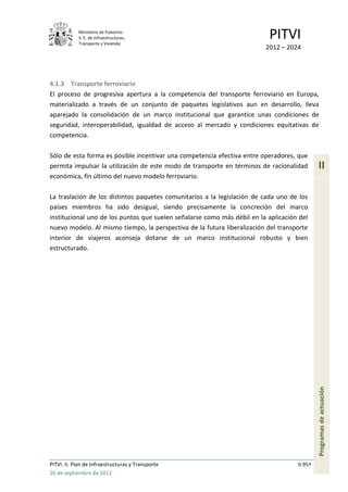 Ministerio de Fomento.
            S. E. de Infraestructuras,
            Transporte y Vivienda
                                                                          PITVI
                                                                         2012 – 2024




4.1.3 Transporte ferroviario
El proceso de progresiva apertura a la competencia del transporte ferroviario en Europa,
materializado a través de un conjunto de paquetes legislativos aun en desarrollo, lleva
aparejado la consolidación de un marco institucional que garantice unas condiciones de
seguridad, interoperabilidad, igualdad de acceso al mercado y condiciones equitativas de
competencia.

Sólo de esta forma es posible incentivar una competencia efectiva entre operadores, que
permita impulsar la utilización de este modo de transporte en términos de racionalidad       II
económica, fin último del nuevo modelo ferroviario.

La traslación de los distintos paquetes comunitarios a la legislación de cada uno de los
países miembros ha sido desigual, siendo precisamente la concreción del marco
institucional uno de los puntos que suelen señalarse como más débil en la aplicación del
nuevo modelo. Al mismo tiempo, la perspectiva de la futura liberalización del transporte
interior de viajeros aconseja dotarse de un marco institucional robusto y bien
estructurado.




                                                                                             Programas de actuación




PITVI. II. Plan de Infraestructuras y Transporte                                    II.95
26 de septiembre de 2012
 