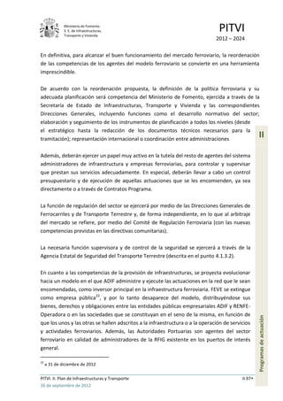 Ministerio de Fomento.
              S. E. de Infraestructuras,
              Transporte y Vivienda
                                                                                PITVI
                                                                               2012 – 2024

En definitiva, para alcanzar el buen funcionamiento del mercado ferroviario, la reordenación
de las competencias de los agentes del modelo ferroviario se convierte en una herramienta
imprescindible.

De acuerdo con la reordenación propuesta, la definición de la política ferroviaria y su
adecuada planificación será competencia del Ministerio de Fomento, ejercida a través de la
Secretaría de Estado de Infraestructuras, Transporte y Vivienda y las correspondientes
Direcciones Generales, incluyendo funciones como el desarrollo normativo del sector;
elaboración y seguimiento de los instrumentos de planificación a todos los niveles (desde
el estratégico hasta la redacción de los documentos técnicos necesarios para la
tramitación); representación internacional o coordinación entre administraciones
                                                                                                    II

Además, deberán ejercer un papel muy activo en la tutela del resto de agentes del sistema
administradores de infraestructura y empresas ferroviarias, para controlar y supervisar
que prestan sus servicios adecuadamente. En especial, deberán llevar a cabo un control
presupuestario y de ejecución de aquellas actuaciones que se les encomienden, ya sea
directamente o a través de Contratos Programa.

La función de regulación del sector se ejercerá por medio de las Direcciones Generales de
Ferrocarriles y de Transporte Terrestre y, de forma independiente, en lo que al arbitraje
del mercado se refiere, por medio del Comité de Regulación Ferroviaria (con las nuevas
competencias previstas en las directivas comunitarias).

La necesaria función supervisora y de control de la seguridad se ejercerá a través de la
Agencia Estatal de Seguridad del Transporte Terrestre (descrita en el punto 4.1.3.2).

En cuanto a las competencias de la provisión de infraestructuras, se proyecta evolucionar
hacia un modelo en el que ADIF administre y ejecute las actuaciones en la red que le sean
encomendadas, como inversor principal en la infraestructura ferroviaria. FEVE se extingue
como empresa pública22, y por lo tanto desaparece del modelo, distribuyéndose sus
bienes, derechos y obligaciones entre las entidades públicas empresariales ADIF y RENFE-
Operadora o en las sociedades que se constituyan en el seno de la misma, en función de
                                                                                                    Programas de actuación




que los unos y las otras se hallen adscritos a la infraestructura o a la operación de servicios
y actividades ferroviarios. Además, las Autoridades Portuarias son agentes del sector
ferroviario en calidad de administradores de la RFIG existente en los puertos de interés
general.

22
     a 31 de diciembre de 2012

PITVI. II. Plan de Infraestructuras y Transporte                                           II.97
26 de septiembre de 2012
 