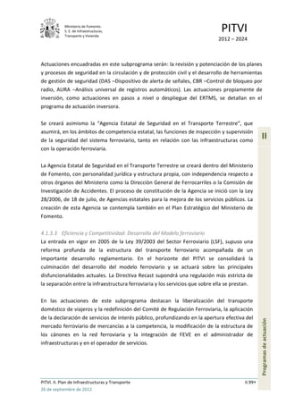 Ministerio de Fomento.
            S. E. de Infraestructuras,
            Transporte y Vivienda
                                                                               PITVI
                                                                             2012 – 2024



Actuaciones encuadradas en este subprograma serán: la revisión y potenciación de los planes
y procesos de seguridad en la circulación y de protección civil y el desarrollo de herramientas
de gestión de seguridad (DAS –Dispositivo de alerta de señales, CBR –Control de bloqueo por
radio, AURA –Análisis universal de registros automáticos). Las actuaciones propiamente de
inversión, como actuaciones en pasos a nivel o despliegue del ERTMS, se detallan en el
programa de actuación inversora.

Se creará asimismo la “Agencia Estatal de Seguridad en el Transporte Terrestre”, que
asumirá, en los ámbitos de competencia estatal, las funciones de inspección y supervisión
de la seguridad del sistema ferroviario, tanto en relación con las infraestructuras como
                                                                                                  II
con la operación ferroviaria.

La Agencia Estatal de Seguridad en el Transporte Terrestre se creará dentro del Ministerio
de Fomento, con personalidad jurídica y estructura propia, con independencia respecto a
otros órganos del Ministerio como la Dirección General de Ferrocarriles o la Comisión de
Investigación de Accidentes. El proceso de constitución de la Agencia se inició con la Ley
28/2006, de 18 de julio, de Agencias estatales para la mejora de los servicios públicos. La
creación de esta Agencia se contempla también en el Plan Estratégico del Ministerio de
Fomento.

4.1.3.3 Eficiencia y Competitividad: Desarrollo del Modelo ferroviario
La entrada en vigor en 2005 de la Ley 39/2003 del Sector Ferroviario (LSF), supuso una
reforma profunda de la estructura del transporte ferroviario acompañada de un
importante desarrollo reglamentario. En el horizonte del PITVI se consolidará la
culminación del desarrollo del modelo ferroviario y se actuará sobre las principales
disfuncionalidades actuales. La Directiva Recast supondrá una regulación más estricta de
la separación entre la infraestructura ferroviaria y los servicios que sobre ella se prestan.

En las actuaciones de este subprograma destacan la liberalización del transporte
doméstico de viajeros y la redefinición del Comité de Regulación Ferroviaria, la aplicación
de la declaración de servicios de interés público, profundizando en la apertura efectiva del
                                                                                                  Programas de actuación




mercado ferroviario de mercancías a la competencia, la modificación de la estructura de
los cánones en la red ferroviaria y la integración de FEVE en el administrador de
infraestructuras y en el operador de servicios.




PITVI. II. Plan de Infraestructuras y Transporte                                         II.99
26 de septiembre de 2012
 