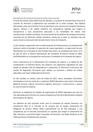 Ministerio de Fomento.
            S. E. de Infraestructuras,
            Transporte y Vivienda
                                                                               PITVI
                                                                             2012 – 2024

Liberalización del transporte nacional de medio y largo recorrido
El sector ferroviario asiste desde hace dos décadas a un proceso de transformación fruto de la
sucesión de directivas y reglamentos que proceden de la Unión Europea. Este objetivo
liberalizador parte de la decisión firme de garantizar unos servicios de transporte ferroviario
seguros, eficaces y de calidad mediante una competencia regulada que asegure la
transparencia y unas prestaciones adecuadas a las necesidades del cliente. Esta
transformación también contribuye a la armonización de las políticas de transporte ferroviario
nacionales de los diferentes Estados miembros, siendo por lo tanto un elemento claro de
avance hacia la consecución del mercado interior único de transporte.

La LSF impulsó la separación entre la administración de infraestructuras y la prestación de        II
servicios y abrió el mercado a la aparición de nuevos operadores. La repercusión de esta
liberalización en el mercado ha sido limitada hasta ahora. Se completará por tanto, el 31
de julio de 2013, la efectiva liberalización del transporte ferroviario iniciada en 2003,
profundizándola en el transporte de mercancías e iniciándola en el transporte de viajeros.

Como consecuencia de la liberalización del transporte de viajeros, y al objeto de dar
cumplimiento a la Directiva Recast, que atribuirá a los organismos reguladores de cada
Estado un elevado nivel de independencia y autonomía, se reformará la estructura del
Comité de Regulación Ferroviaria, para ampliar sus funciones y dotarle de medios
adecuados y de mayor independencia funcional.

En este sentido, se crearán, antes de finales de 2012, cuatro sociedades mercantiles,
participadas al cien por ciento de su capital por RENFE-Operadora, para cubrir la demanda
global de servicios: viajeros, mercancías y logística, fabricación y mantenimiento, y gestión
de activos (material rodante).


Asimismo, se adoptarán las medidas de organización de RENFE Operadora que sean las
más adecuadas para enfrentar las nuevas competencias fruto de la liberalización completa
del transporte de viajeros.

Los objetivos de esta actuación serán, para el transporte de viajeros favorecer una
                                                                                                   Programas de actuación




competencia libre en el mercado en los servicios que no tengan componente de
Obligación de Servicio Público (OSP), especialmente los de Alta Velocidad, y una
competencia por el mercado (concesiones) en aquellos que tengan la componente de
OSP. Asimismo, se permitirá elegir el operador de Cercanías y de Media Distancia en las
CCAA que tienen transferido estos servicios.


PITVI. II. Plan de Infraestructuras y Transporte                                         II.100
26 de septiembre de 2012
 