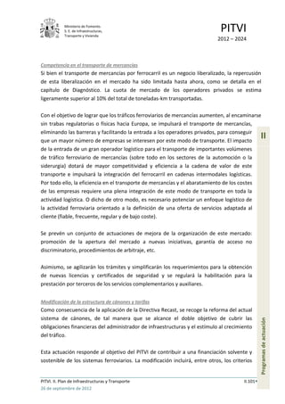 Ministerio de Fomento.
            S. E. de Infraestructuras,
            Transporte y Vivienda
                                                                               PITVI
                                                                             2012 – 2024



Competencia en el transporte de mercancías
Si bien el transporte de mercancías por ferrocarril es un negocio liberalizado, la repercusión
de esta liberalización en el mercado ha sido limitada hasta ahora, como se detalla en el
capítulo de Diagnóstico. La cuota de mercado de los operadores privados se estima
ligeramente superior al 10% del total de toneladas-km transportadas.

Con el objetivo de lograr que los tráficos ferroviarios de mercancías aumenten, al encaminarse
sin trabas regulatorias o físicas hacia Europa, se impulsará el transporte de mercancías,
eliminando las barreras y facilitando la entrada a los operadores privados, para conseguir
que un mayor número de empresas se interesen por este modo de transporte. El impacto
                                                                                                   II
de la entrada de un gran operador logístico para el transporte de importantes volúmenes
de tráfico ferroviario de mercancías (sobre todo en los sectores de la automoción o la
siderurgia) dotará de mayor competitividad y eficiencia a la cadena de valor de este
transporte e impulsará la integración del ferrocarril en cadenas intermodales logísticas.
Por todo ello, la eficiencia en el transporte de mercancías y el abaratamiento de los costes
de las empresas requiere una plena integración de este modo de transporte en toda la
actividad logística. O dicho de otro modo, es necesario potenciar un enfoque logístico de
la actividad ferroviaria orientado a la definición de una oferta de servicios adaptada al
cliente (fiable, frecuente, regular y de bajo coste).

Se prevén un conjunto de actuaciones de mejora de la organización de este mercado:
promoción de la apertura del mercado a nuevas iniciativas, garantía de acceso no
discriminatorio, procedimientos de arbitraje, etc.

Asimismo, se agilizarán los trámites y simplificarán los requerimientos para la obtención
de nuevas licencias y certificados de seguridad y se regulará la habilitación para la
prestación por terceros de los servicios complementarios y auxiliares.


Modificación de la estructura de cánones y tarifas
Como consecuencia de la aplicación de la Directiva Recast, se recoge la reforma del actual
sistema de cánones, de tal manera que se alcance el doble objetivo de cubrir las
                                                                                                   Programas de actuación




obligaciones financieras del administrador de infraestructuras y el estímulo al crecimiento
del tráfico.

Esta actuación responde al objetivo del PITVI de contribuir a una financiación solvente y
sostenible de los sistemas ferroviarios. La modificación incluirá, entre otros, los criterios


PITVI. II. Plan de Infraestructuras y Transporte                                         II.101
26 de septiembre de 2012
 