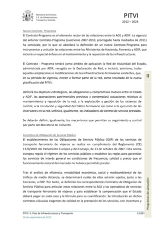 Ministerio de Fomento.
            S. E. de Infraestructuras,
            Transporte y Vivienda
                                                                               PITVI
                                                                             2012 – 2024

Nuevo Contrato- Programa
El Contrato-Programa es el elemento rector de las relaciones entre la AGE y ADIF. La vigencia
del anterior Contrato-Programa (cuatrienio 2007-2010, prorrogado hasta mediados de 2011)
ha concluido, por lo que se abordará la definición de un nuevo Contrato-Programa para
instrumentar y articular las relaciones entre los Ministerios de Hacienda, Fomento y ADIF, que
incluirá un especial énfasis en el mantenimiento y la reposición de las infraestructuras.

El Contrato - Programa tendrá como ámbito de aplicación la Red de titularidad del Estado,
administrada por ADIF, recogida en la Declaración de Red, e incluirá, asimismo, todas
aquellas ampliaciones o modificaciones de las infraestructuras ferroviarias existentes, que,
en su periodo de vigencia, entren a formar parte de la red, como resultado de la nueva             II
planificación del PITVI.

Definirá los objetivos estratégicos, las obligaciones y compromisos mutuos entre el Estado
y ADIF, las aportaciones patrimoniales previstas y contemplará actuaciones relativas al
mantenimiento y reposición de la red, a la explotación y gestión de los sistemas de
control, a la circulación y seguridad del tráfico ferroviario así como a la ejecución de las
inversiones en la red. Definirá, igualmente, los indicadores de control de servicio prestado.

Se deberán definir, igualmente, los mecanismos que permitan su seguimiento y control
por parte del Ministerio de Fomento.


Contratos de Obligación de Servicio Público
El establecimiento de las Obligaciones de Servicio Público (OSP) de los servicios de
transporte ferroviario de viajeros se realiza en cumplimiento del Reglamento (CE)
1370/2007 del Parlamento Europeo y del Consejo, de 23 de octubre de 2007. Esta norma
europea regula el régimen de los servicios públicos y establece las reglas para garantizar
los servicios de interés general en condiciones de frecuencia, calidad y precio que el
funcionamiento natural del mercado no hubiera permitido prestar.

Tras el análisis de eficiencia, rentabilidad económica, social y medioambiental de los
tráficos de media distancia, se determinará cuáles de ellos estarán sujetos, junto a las
                                                                                                   Programas de actuación




Cercanías, a OSP. Por tanto, se definirán los correspondientes Contratos de Obligación de
Servicio Público para articular estas relaciones entre la AGE y las operadoras de servicios
de transporte ferroviario de viajeros y para establecer la compensación que el Estado
deberá pagar en cada caso y la fórmula para su cuantificación. Se introducirán en dichos
contratos cláusulas exigentes de calidad en la prestación de los servicios, con incentivos y


PITVI. II. Plan de Infraestructuras y Transporte                                         II.103
26 de septiembre de 2012
 