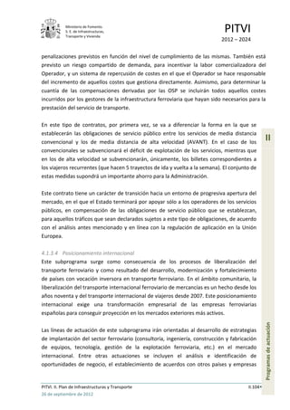 Ministerio de Fomento.
            S. E. de Infraestructuras,
            Transporte y Vivienda
                                                                              PITVI
                                                                            2012 – 2024

penalizaciones previstos en función del nivel de cumplimiento de las mismas. También está
previsto un riesgo compartido de demanda, para incentivar la labor comercializadora del
Operador, y un sistema de repercusión de costes en el que el Operador se hace responsable
del incremento de aquellos costes que gestiona directamente. Asimismo, para determinar la
cuantía de las compensaciones derivadas por las OSP se incluirán todos aquellos costes
incurridos por los gestores de la infraestructura ferroviaria que hayan sido necesarios para la
prestación del servicio de transporte.

En este tipo de contratos, por primera vez, se va a diferenciar la forma en la que se
establecerán las obligaciones de servicio público entre los servicios de media distancia
convencional y los de media distancia de alta velocidad (AVANT). En el caso de los
                                                                                                  II
convencionales se subvencionará el déficit de explotación de los servicios, mientras que
en los de alta velocidad se subvencionarán, únicamente, los billetes correspondientes a
los viajeros recurrentes (que hacen 5 trayectos de ida y vuelta a la semana). El conjunto de
estas medidas supondrá un importante ahorro para la Administración.

Este contrato tiene un carácter de transición hacia un entorno de progresiva apertura del
mercado, en el que el Estado terminará por apoyar sólo a los operadores de los servicios
públicos, en compensación de las obligaciones de servicio público que se establezcan,
para aquellos tráficos que sean declarados sujetos a este tipo de obligaciones, de acuerdo
con el análisis antes mencionado y en línea con la regulación de aplicación en la Unión
Europea.

4.1.3.4 Posicionamiento internacional
Este subprograma surge como consecuencia de los procesos de liberalización del
transporte ferroviario y como resultado del desarrollo, modernización y fortalecimiento
de países con vocación inversora en transporte ferroviario. En el ámbito comunitario, la
liberalización del transporte internacional ferroviario de mercancías es un hecho desde los
años noventa y del transporte internacional de viajeros desde 2007. Este posicionamiento
internacional exige una transformación empresarial de las empresas ferroviarias
españolas para conseguir proyección en los mercados exteriores más activos.
                                                                                                  Programas de actuación




Las líneas de actuación de este subprograma irán orientadas al desarrollo de estrategias
de implantación del sector ferroviario (consultoría, ingeniería, construcción y fabricación
de equipos, tecnología, gestión de la explotación ferroviaria, etc.) en el mercado
internacional. Entre otras actuaciones se incluyen el análisis e identificación de
oportunidades de negocio, el establecimiento de acuerdos con otros países y empresas


PITVI. II. Plan de Infraestructuras y Transporte                                        II.104
26 de septiembre de 2012
 