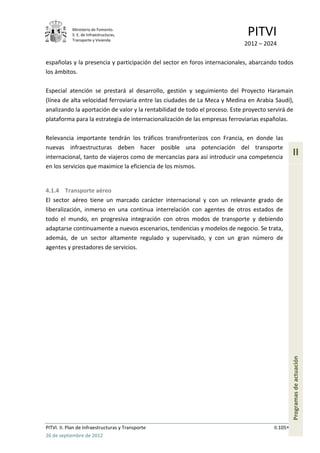 Ministerio de Fomento.
            S. E. de Infraestructuras,
            Transporte y Vivienda
                                                                              PITVI
                                                                            2012 – 2024

españolas y la presencia y participación del sector en foros internacionales, abarcando todos
los ámbitos.

Especial atención se prestará al desarrollo, gestión y seguimiento del Proyecto Haramain
(línea de alta velocidad ferroviaria entre las ciudades de La Meca y Medina en Arabia Saudí),
analizando la aportación de valor y la rentabilidad de todo el proceso. Este proyecto servirá de
plataforma para la estrategia de internacionalización de las empresas ferroviarias españolas.

Relevancia importante tendrán los tráficos transfronterizos con Francia, en donde las
nuevas infraestructuras deben hacer posible una potenciación del transporte
internacional, tanto de viajeros como de mercancías para así introducir una competencia
                                                                                                  II
en los servicios que maximice la eficiencia de los mismos.


4.1.4 Transporte aéreo
El sector aéreo tiene un marcado carácter internacional y con un relevante grado de
liberalización, inmerso en una continua interrelación con agentes de otros estados de
todo el mundo, en progresiva integración con otros modos de transporte y debiendo
adaptarse continuamente a nuevos escenarios, tendencias y modelos de negocio. Se trata,
además, de un sector altamente regulado y supervisado, y con un gran número de
agentes y prestadores de servicios.




                                                                                                  Programas de actuación




PITVI. II. Plan de Infraestructuras y Transporte                                        II.105
26 de septiembre de 2012
 