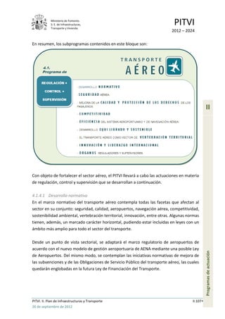Ministerio de Fomento.
            S. E. de Infraestructuras,
            Transporte y Vivienda
                                                                              PITVI
                                                                             2012 – 2024

En resumen, los subprogramas contenidos en este bloque son:




                                                                                                  II




Con objeto de fortalecer el sector aéreo, el PITVI llevará a cabo las actuaciones en materia
de regulación, control y supervisión que se desarrollan a continuación.

4.1.4.1 Desarrollo normativo
En el marco normativo del transporte aéreo contempla todas las facetas que afectan al
sector en su conjunto: seguridad, calidad, aeropuertos, navegación aérea, competitividad,
sostenibilidad ambiental, vertebración territorial, innovación, entre otras. Algunas normas
tienen, además, un marcado carácter horizontal, pudiendo estar incluidas en leyes con un
ámbito más amplio para todo el sector del transporte.

Desde un punto de vista sectorial, se adaptará el marco regulatorio de aeropuertos de
acuerdo con el nuevo modelo de gestión aeroportuaria de AENA mediante una posible Ley
                                                                                                  Programas de actuación




de Aeropuertos. Del mismo modo, se contemplan las iniciativas normativas de mejora de
las subvenciones y de las Obligaciones de Servicio Público del transporte aéreo, las cuales
quedarán englobadas en la futura Ley de Financiación del Transporte.




PITVI. II. Plan de Infraestructuras y Transporte                                        II.107
26 de septiembre de 2012
 