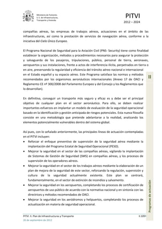 Ministerio de Fomento.
            S. E. de Infraestructuras,
            Transporte y Vivienda
                                                                               PITVI
                                                                             2012 – 2024

compañías aéreas, las empresas de trabajos aéreos, actuaciones en el ámbito de las
infraestructuras, así como la prestación de servicios de navegación aérea, conforme a la
iniciativa del Cielo Único Europeo.

El Programa Nacional de Seguridad para la Aviación Civil (PNS- Security) tiene como finalidad
establecer la organización, métodos y procedimientos necesarios para asegurar la protección
y salvaguarda de los pasajeros, tripulaciones, público, personal de tierra, aeronaves,
aeropuertos y sus instalaciones, frente a actos de interferencia ilícita, perpetrados en tierra o
en aire, preservando la regularidad y eficiencia del tránsito aéreo nacional e internacional
en el Estado español y su espacio aéreo. Este Programa satisface las normas y métodos
recomendados por los organismos aeronáuticos internacionales (Anexo 17 de OACI y
                                                                                                   II
Reglamento CE nº 300/2008 del Parlamento Europeo y del Consejo y los Reglamentos que
lo desarrollan).

En definitiva, conseguir un transporte más seguro y eficaz es y debe ser el principal
objetivo de cualquier plan en el sector aeronáutico. Para ello, se deben realizar
importantes esfuerzos en implantar un modelo de evaluación de la seguridad operacional
basado en la identificación y gestión anticipada de riesgos potenciales. Esta nueva filosofía
consiste en una metodología que pretende adelantarse a la realidad, analizando los
elementos potencialmente vulnerables dentro del sistema global.

Así pues, con lo señalado anteriormente, las principales líneas de actuación contempladas
en el PITVI incluyen:
    Reforzar el enfoque preventivo de supervisión de la seguridad aérea mediante la
    implantación del Programa Estatal de Seguridad Operacional (PESO).
    Mejorar la seguridad en el sector de las compañías aéreas, vigilando la implantación
    de Sistemas de Gestión de Seguridad (SMS) en compañías aéreas, y los procesos de
    supervisión de los operadores aéreos.
    Mejorar la seguridad en el sector de los trabajos aéreos mediante la elaboración de un
    plan de mejora de la seguridad de este sector, reforzando la regulación, supervisión y
    cultura de la seguridad actualmente existente. Este plan se centrará,
    fundamentalmente, en el sector de extinción de incendios y salvamento.
                                                                                                   Programas de actuación




    Mejorar la seguridad en los aeropuertos, completando los procesos de certificación de
    aeropuertos de uso público de acuerdo con la normativa nacional y en sintonía con las
    directrices y métodos recomendados de OACI.
    Mejorar la seguridad en los aeródromos y helipuertos, completando los procesos de
    actualización en materia de seguridad operacional.


PITVI. II. Plan de Infraestructuras y Transporte                                         II.109
26 de septiembre de 2012
 