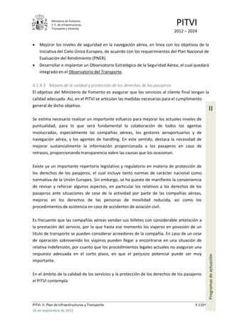 Ministerio de Fomento.
            S. E. de Infraestructuras,
            Transporte y Vivienda
                                                                              PITVI
                                                                             2012 – 2024

    Mejorar los niveles de seguridad en la navegación aérea, en línea con los objetivos de la
    iniciativa del Cielo Único Europeo, de acuerdo con los requerimientos del Plan Nacional de
    Evaluación del Rendimiento (PNER).
    Desarrollar e implantar un Observatorio Estratégico de la Seguridad Aérea, el cual quedará
    integrado en el Observatorio del Transporte.

4.1.4.3 Mejora de la calidad y protección de los derechos de los pasajeros
El objetivo del Ministerio de Fomento es asegurar que los servicios al cliente final tengan la
calidad adecuada. Así, en el PITVI se articulan las medidas necesarias para el cumplimiento
general de dicho objetivo.
                                                                                                  II
Se estima necesario realizar un importante esfuerzo para mejorar los actuales niveles de
puntualidad, para lo que será fundamental la colaboración de todos los agentas
involucrados, especialmente las compañías aéreas, los gestores aeroportuarios y de
navegación aérea, y los agentes de handling. En este sentido, destaca la necesidad de
mejorar sustancialmente la información proporcionada a los pasajeros en caso de
retrasos, proporcionando transparencia sobre las causas que los ocasionan.

Existe ya un importante repertorio legislativo y regulatorio en materia de protección de
los derechos de los pasajeros, el cual incluye tanto normas de carácter nacional como
normativa de la Unión Europea. Sin embargo, se ha puesto de manifiesto la conveniencia
de revisar y reforzar algunos aspectos, en particular los relativos a los derechos de los
pasajeros ante situaciones de cese de la actividad por parte de las compañías aéreas,
mejoras en los derechos de las personas de movilidad reducida, así como los
procedimientos de asistencia en caso de accidentes de aviación civil.

Es frecuente que las compañías aéreas vendan sus billetes con considerable antelación a
la prestación del servicio, por lo que hasta ese momento los viajeros en posesión de un
título de transporte se pueden considerar acreedores de la compañía. En caso de un cese
de operación sobrevenido los viajeros pueden llegar a encontrarse en una situación de
relativa indefensión, por cuanto que los procedimientos legales actuales no aseguran una
respuesta adecuada en el corto plazo, en que el perjuicio potencial puede ser muy
                                                                                                  Programas de actuación




importante.

En el ámbito de la calidad de los servicios y la protección de los derechos de los pasajeros
el PITVI contempla:




PITVI. II. Plan de Infraestructuras y Transporte                                        II.110
26 de septiembre de 2012
 