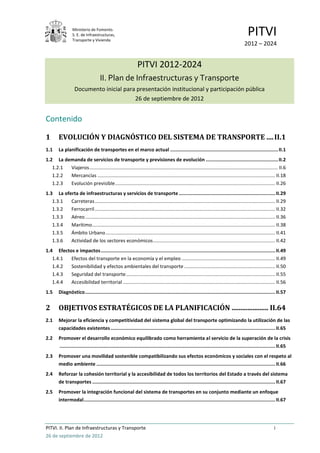 Ministerio de Fomento.
                 S. E. de Infraestructuras,
                 Transporte y Vivienda
                                                                                                                                        PITVI
                                                                                                                                      2012 – 2024


                                                             PITVI 2012-2024
                                    II. Plan de Infraestructuras y Transporte
                   Documento inicial para presentación institucional y participación pública
                                         26 de septiembre de 2012


Contenido

1       EVOLUCIÓN Y DIAGNÓSTICO DEL SISTEMA DE TRANSPORTE .... II.1
1.1     La planificación de transportes en el marco actual ............................................................................ II.1
1.2 La demanda de servicios de transporte y previsiones de evolución ................................................... II.2
   1.2.1 Viajeros ........................................................................................................................................... II.6
   1.2.2 Mercancías ................................................................................................................................... II.18
   1.2.3 Evolución previsible ...................................................................................................................... II.26
1.3 La oferta de infraestructuras y servicios de transporte .................................................................... II.29
   1.3.1  Carreteras ..................................................................................................................................... II.29
   1.3.2  Ferrocarril ..................................................................................................................................... II.32
   1.3.3  Aéreo ............................................................................................................................................ II.36
   1.3.4  Marítimo ....................................................................................................................................... II.38
   1.3.5  Ámbito Urbano ............................................................................................................................. II.41
   1.3.6  Actividad de los sectores económicos .......................................................................................... II.42
1.4 Efectos e impactos ........................................................................................................................... II.49
   1.4.1  Efectos del transporte en la economía y el empleo ..................................................................... II.49
   1.4.2  Sostenibilidad y efectos ambientales del transporte ................................................................... II.50
   1.4.3  Seguridad del transporte .............................................................................................................. II.55
   1.4.4  Accesibilidad territorial ................................................................................................................ II.56
1.5     Diagnóstico ...................................................................................................................................... II.57


2       OBJETIVOS ESTRATÉGICOS DE LA PLANIFICACIÓN ..................... II.64
2.1     Mejorar la eficiencia y competitividad del sistema global del transporte optimizando la utilización de las
        capacidades existentes .................................................................................................................... II.65
2.2     Promover el desarrollo económico equilibrado como herramienta al servicio de la superación de la crisis
        ........................................................................................................................................................ II.65
2.3     Promover una movilidad sostenible compatibilizando sus efectos económicos y sociales con el respeto al
        medio ambiente .............................................................................................................................. II.66
2.4     Reforzar la cohesión territorial y la accesibilidad de todos los territorios del Estado a través del sistema
        de transportes ................................................................................................................................. II.67
2.5     Promover la integración funcional del sistema de transportes en su conjunto mediante un enfoque
        intermodal ....................................................................................................................................... II.67




PITVI. II. Plan de Infraestructuras y Transporte                                                                                                          i
26 de septiembre de 2012
 