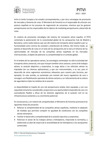 Ministerio de Fomento.
            S. E. de Infraestructuras,
            Transporte y Vivienda
                                                                                PITVI
                                                                               2012 – 2024

entre la Unión Europea y los estados correspondientes, y por otra, estrategias de promoción
de mercados y fomento de rutas. El Ministerio de Fomento es el responsable de articular una
postura española en los procesos de negociación de convenios, mientras que los gestores
aeroportuarios son los responsables de las labores de marketing aeroportuario y desarrollo de
rutas.

En materia de promoción estratégica del sistema de transporte aéreo español, el PITVI
contempla la potenciación de la conectividad global de los aeropuertos hub de Madrid y
Barcelona, como nodos básicos que son del sistema de transporte aéreo español y por su
funcionalidad como centros de conexión y distribución de tráficos. Del mismo modo, se
plantea el desarrollo de rutas en el resto de los aeropuertos de la red y el refuerzo de las
                                                                                                   II
oportunidades de mercado de las compañías aéreas españolas en los mercados
internacionales, al objeto de potenciar su competitividad en el contexto global.

En el ámbito de los operadores aéreos, las estrategias contemplan no sólo la actividad del
transporte aéreo comercial, sino que incluyen también otros sectores, como el de trabajos
aéreos, la aviación deportiva y corporativa, la carga aérea o los vehículos aéreos no
tripulados (en sus diversas aplicaciones), y que son instrumentales, a su vez, para el
desarrollo de otros segmentos económicos relevantes para nuestro país (turismo, por
ejemplo). En este sentido, se contempla una revisión del marco regulatorio de cara a
conseguir una flexibilización operativa de dichos sectores y un reforzamiento de la cultura
de seguridad en todos los ámbitos de la aviación.

La disponibilidad en España de una red aeroportuaria amplia, bien equipada, y con una
capacidad remanente considerable, proporciona una oportunidad inmejorable de cara a la
acomodación flexible y eficaz de los distintos segmentos de la aviación civil en las
infraestructuras existentes y su crecimiento potencial.

En consecuencia, y en materia de competitividad, el Ministerio de Fomento promoverá las
siguientes líneas de actuación:
    Reforzar la competitividad de las compañías aéreas españolas, mediante la adopción
    de medidas que permitan competir en igualdad de condiciones con las compañías
                                                                                                   Programas de actuación




    aéreas extranjeras.
    Facilitar el desarrollo y competitividad de la aviación ejecutiva y corporativa.
    Potenciar el sector de los trabajos aéreos y helicópteros, mejorando la normativa, y
    elaborando un plan de mejora de la accesibilidad de los helicópteros a los aeropuertos
    comerciales.


PITVI. II. Plan de Infraestructuras y Transporte                                         II.112
26 de septiembre de 2012
 