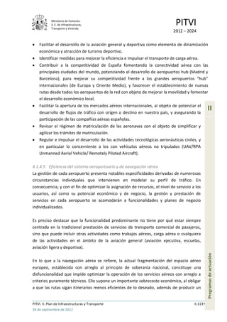 Ministerio de Fomento.
            S. E. de Infraestructuras,
            Transporte y Vivienda
                                                                               PITVI
                                                                             2012 – 2024

    Facilitar el desarrollo de la aviación general y deportiva como elemento de dinamización
    económica y atracción de turismo deportivo.
    Identificar medidas para mejorar la eficiencia e impulsar el transporte de carga aérea.
    Contribuir a la competitividad de España fomentando la conectividad aérea con las
    principales ciudades del mundo, potenciando el desarrollo de aeropuertos hub (Madrid y
    Barcelona), para mejorar su competitividad frente a los grandes aeropuertos “hub”
    internacionales (de Europa y Oriente Medio), y favorecer el establecimiento de nuevas
    rutas desde todos los aeropuertos de la red con objeto de mejorar la movilidad y fomentar
    el desarrollo económico local.
    Facilitar la apertura de los mercados aéreos internacionales, al objeto de potenciar el
    desarrollo de flujos de tráfico con origen o destino en nuestro país, y asegurando la
                                                                                                   II
    participación de las compañías aéreas españolas.
    Revisar el régimen de matriculación de las aeronaves con el objeto de simplificar y
    agilizar los trámites de matriculación.
    Regular e impulsar el desarrollo de las actividades tecnológicas aeronáuticas civiles, y
    en particular lo concerniente a los con vehículos aéreos no tripulados (UAV/RPA
    Unmanned Aerial Vehicle/ Remotely Piloted Aircraft).

4.1.4.5 Eficiencia del sistema aeroportuario y de navegación aérea
La gestión de cada aeropuerto presenta notables especificidades derivadas de numerosas
circunstancias individuales que intervienen en modelar su perfil de tráfico. En
consecuencia, y con el fin de optimizar la asignación de recursos, el nivel de servicio a los
usuarios, así como su potencial económico y de negocio, la gestión y prestación de
servicios en cada aeropuerto se acomodarán a funcionalidades y planes de negocio
individualizados.

Es preciso destacar que la funcionalidad predominante no tiene por qué estar siempre
centrada en la tradicional prestación de servicios de transporte comercial de pasajeros,
sino que puede incluir otras actividades como trabajos aéreos, carga aérea o cualquiera
de las actividades en el ámbito de la aviación general (aviación ejecutiva, escuelas,
aviación ligera y deportiva).
                                                                                                   Programas de actuación




En lo que a la navegación aérea se refiere, la actual fragmentación del espacio aéreo
europeo, establecida con arreglo al principio de soberanía nacional, constituye una
disfuncionalidad que impide optimizar la operación de los servicios aéreos con arreglo a
criterios puramente técnicos. Ello supone un importante sobrecoste económico, al obligar
a que las rutas sigan itinerarios menos eficientes de lo deseado, además de producir un


PITVI. II. Plan de Infraestructuras y Transporte                                         II.113
26 de septiembre de 2012
 