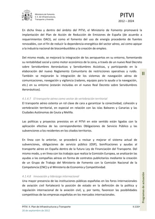 Ministerio de Fomento.
            S. E. de Infraestructuras,
            Transporte y Vivienda
                                                                            PITVI
                                                                           2012 – 2024

En dicha línea y dentro del ámbito del PITVI, el Ministerio de Fomento promoverá la
implantación del Plan de Acción de Reducción de Emisiones de España (de acuerdo a
requerimientos OACI), así como el fomento del uso de energía procedente de fuentes
renovables, con el fin de reducir la dependencia energética del sector aéreo, así como apoyar
a la industria nacional de biocombustibles y la creación de empleo.

Del mismo modo, se mejorará la integración de los aeropuertos en su entorno, fomentando
su rentabilidad social y como motor económico de la zona, a través de un nuevo Real Decreto
sobre Servidumbres Aeronáuticas y Servidumbres Acústicas, y participando en la
elaboración del nuevo Reglamento Comunitario de restricciones operativas y ruido.
También se mejorarán la integración de los sistemas de navegación aérea de
                                                                                                II
comunicaciones, navegación y vigilancia (radares, equipos para la ayuda a la navegación,
etc.) en su entorno (estarán incluidas en el nuevo Real Decreto sobre Servidumbres
Aeronáuticas).

4.1.4.7 El transporte aéreo como vector de vertebración territorial
El transporte aéreo ostenta un rol clave de cara a garantizar la conectividad, cohesión y
vertebración territorial, en especial en relación con las islas Baleares y Canarias y las
Ciudades Autónomas de Ceuta y Melilla.

Las políticas y proyectos previstos en el PITVI en este sentido están ligadas con la
aplicación efectiva de las correspondientes Obligaciones de Servicio Público y las
subvenciones a los residentes en los citados territorios.

En línea con lo anterior, se procederá a revisar y mejorar el sistema actual de
subvenciones, obligaciones de servicio público (OSP), bonificaciones y ayudas al
transporte aéreo en España dentro de la futura Ley de Financiación del Transporte. Del
mismo modo, y en línea con los trabajos que realiza la Comisión Europea, se analizarán las
ayudas a las compañías aéreas en forma de contratos publicitarios mediante la creación
de un Grupo de Trabajo del Ministerio de Fomento con la Comisión Nacional de la
Competencia (CNC) y el Ministerio de Economía y Competitividad.
                                                                                                Programas de actuación




4.1.4.8 Innovación y liderazgo internacional
Una mayor presencia de las instituciones públicas españolas en los foros internacionales
de aviación civil fortalecerá la posición de estado en la definición de la política y
regulación internacional de la aviación civil, y, por tanto, favorecer las posibilidades
competitivas de las empresas españolas en los mercados internacionales.


PITVI. II. Plan de Infraestructuras y Transporte                                      II.116
26 de septiembre de 2012
 