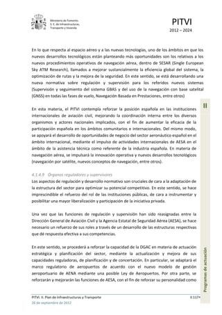 Ministerio de Fomento.
            S. E. de Infraestructuras,
            Transporte y Vivienda
                                                                             PITVI
                                                                            2012 – 2024



En lo que respecta al espacio aéreo y a las nuevas tecnologías, uno de los ámbitos en que los
nuevos desarrollos tecnológicos están planteando más oportunidades son los relativos a los
nuevos procedimientos operativos de navegación aérea, dentro de SESAR (Single European
Sky ATM Research), llamados a mejorar sustancialmente la eficiencia global del sistema, la
optimización de rutas y la mejora de la seguridad. En este sentido, se está desarrollando una
nueva normativa sobre regulación y supervisión para los referidos nuevos sistemas
(Supervisión y seguimiento del sistema GBAS y del uso de la navegación con base satelital
(GNSS) en todas las fases de vuelo, Navegación Basada en Prestaciones, entre otros)

En esta materia, el PITVI contempla reforzar la posición española en las instituciones
                                                                                                 II
internacionales de aviación civil, mejorando la coordinación interna entre los diversos
organismos y actores nacionales implicados, con el fin de aumentar la eficacia de la
participación española en los ámbitos comunitarios e internacionales. Del mismo modo,
se apoyará el desarrollo de oportunidades de negocio del sector aeronáutico español en el
ámbito internacional, mediante el impulso de actividades internacionales de AESA en el
ámbito de la asistencia técnica como referente de la industria española. En materia de
navegación aérea, se impulsará la innovación operativa y nuevos desarrollos tecnológicos
(navegación por satélite, nuevos conceptos de navegación, entre otros).

4.1.4.9 Órganos reguladores y supervisores
Los aspectos de regulación y desarrollo normativo son cruciales de cara a la adaptación de
la estructura del sector para optimizar su potencial competitivo. En este sentido, se hace
imprescindible el refuerzo del rol de las instituciones públicas, de cara a instrumentar y
posibilitar una mayor liberalización y participación de la iniciativa privada.

Una vez que las funciones de regulación y supervisión han sido reasignadas entre la
Dirección General de Aviación Civil y la Agencia Estatal de Seguridad Aérea (AESA), se hace
necesario un refuerzo de sus roles a través de un desarrollo de las estructuras respectivas
que dé respuesta efectiva a sus competencias.

En este sentido, se procederá a reforzar la capacidad de la DGAC en materia de actuación
                                                                                                 Programas de actuación




estratégica y planificación del sector, mediante la actualización y mejora de sus
capacidades reguladoras, de planificación y de concertación. En particular, se adaptará el
marco regulatorio de aeropuertos de acuerdo con el nuevo modelo de gestión
aeroportuario de AENA mediante una posible Ley de Aeropuertos. Por otra parte, se
reforzarán y mejorarán las funciones de AESA, con el fin de reforzar su personalidad como


PITVI. II. Plan de Infraestructuras y Transporte                                       II.117
26 de septiembre de 2012
 