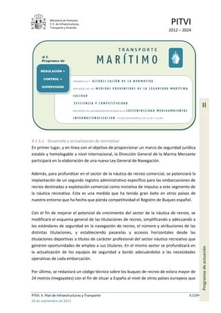 Ministerio de Fomento.
            S. E. de Infraestructuras,
            Transporte y Vivienda
                                                                             PITVI
                                                                            2012 – 2024




                                                                                                 II



4.1.5.1 Desarrollo y actualización de normativa
En primer lugar, y en línea con el objetivo de proporcionar un marco de seguridad jurídica
estable y homologable a nivel internacional, la Dirección General de la Marina Mercante
participará en la elaboración de una nueva Ley General de Navegación.

Además, para profundizar en el sector de la náutica de recreo comercial, se potenciará la
implantación de un segundo registro administrativo específico para las embarcaciones de
recreo destinadas a explotación comercial como iniciativa de impulso a este segmento de
la náutica recreativa. Esta es una medida que ha tenido gran éxito en otros países de
nuestro entorno que ha hecho que pierda competitividad el Registro de Buques español.

Con el fin de mejorar el potencial de crecimiento del sector de la náutica de recreo, se
modificará el esquema general de las titulaciones de recreo, simplificando y adecuando a
los estándares de seguridad en la navegación de recreo, el número y atribuciones de las
distintas titulaciones, y estableciendo pasarelas y accesos horizontales desde las
titulaciones deportivas a títulos de carácter profesional del sector náutico recreativo que
generen oportunidades de empleo a sus titulares. En el mismo sector se profundizará en
                                                                                                 Programas de actuación




la actualización de los equipos de seguridad a bordo adecuándolos a las necesidades
operativas de cada embarcación.

Por último, se redactará un código técnico sobre los buques de recreo de eslora mayor de
24 metros (megayates) con el fin de situar a España al nivel de otros países europeos que


PITVI. II. Plan de Infraestructuras y Transporte                                       II.119
26 de septiembre de 2012
 