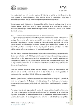 Ministerio de Fomento.
            S. E. de Infraestructuras,
            Transporte y Vivienda
                                                                              PITVI
                                                                            2012 – 2024

han modernizado sus instrumentos técnicos. El objetivo es facilitar el abanderamiento de
estos buques en España atrayendo hacia nuestras aguas su construcción, reparación y
actividad, ya que estos buques generan un gasto notable para su operación.

En materia portuaria el objetivo es dar estabilidad jurídica al marco legal vigente y, de forma
puntual realizar correcciones técnicas a este marco legal a fin de aclarar o reforzar los
principios generales que rigen el modelo de organización, financiación y gestión de los puertos
de interés general.

4.1.5.2 Refuerzo de las medidas preventivas de seguridad marítima
La seguridad operacional en materia de transporte marítimo tiene, además del objetivo de
                                                                                                  II
proteger las personas y los bienes, un notable componente de protección del medio
ambiente. Por otra parte, y dada la situación geográfica de España, con numerosas vías de
tráfico marítimo muy intenso que atraviesan nuestras aguas territoriales o transitan en su
proximidad, se hace necesario un interés muy especial de cara a garantizar que dicho
tráfico se desarrolla en las condiciones de seguridad más adecuadas.

Por ello, el PITVI establece un cambio de la filosofía de las inspecciones y reconocimientos
de buques realizados por la DGMM, estableciendo un enfoque más proactivo y que ponga
más énfasis en los aspectos preventivos, especialmente en aquellos aspectos más
relevantes de cara a la protección de las vidas humanas y el medio ambiente marino. Así,
se impulsarán especialmente las tareas de inspección de buques de pasaje y de transporte
de mercancías peligrosas.

Entre las acciones previstas, dentro de este enfoque, destaca la intensificación del
esfuerzo en la actividad inspectora con el fin de mantener la primera posición en
inspecciones Port State Control (PSC) del Memorando de París.

Además, y en el mismo sentido se procederá a la ampliación del programa SEGURMAR
junto con la inspección de Trabajo y el Instituto Social de la Marina, a embarcaciones
pesqueras de menores esloras (desde 8 m.), dado el éxito preventivo de las campañas
previas.
                                                                                                  Programas de actuación




Por lo que respecta a la seguridad en la náutica de recreo se intensificará la colaboración
con todos los agentes que intervienen en esta actividad para la difusión de las medidas de
seguridad establecidas en la normativa con el fin de incrementar la concienciación de sus
usuarios. La reducción de las emergencias más comunes en este ámbito puede significar


PITVI. II. Plan de Infraestructuras y Transporte                                        II.120
26 de septiembre de 2012
 