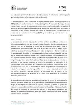 Ministerio de Fomento.
            S. E. de Infraestructuras,
            Transporte y Vivienda
                                                                               PITVI
                                                                             2012 – 2024

una reducción considerable del número de intervenciones de Salvamento Marítimo para lo
que la concienciación de los usuarios resulta fundamental.

En materia portuaria, junto a los planes de protección de buques e instalaciones portuarias
(PBIP), se llevará a cabo la aplicación efectiva de los planes de protección de los puertos, los
cuáles recogen una serie de protocolos de colaboración entre las Autoridades Portuarias y el
Ministerio del Interior a efectos de salvaguardar la seguridad frente a posibles actos ilícitos o
antisociales en los puertos, teniendo en cuenta las infraestructuras e instalaciones que
puedan ser consideradas como críticas (CNPIC) y las medidas preventivas contra el
terrorismo (CNCA).
                                                                                                   II
4.1.5.3 Calidad
La prestación de servicios, incluidos los servicios públicos, en el futuro sin tener un
sistema de calidad sería algo que atentaría contra el objetivo final de mejora de dichos
servicios. Por ello se abordará el análisis de las actividades que lleva a cabo la
Administración marítima española con el fin de estudiar las áreas de mejora y para
establecer los procedimientos unificados entre todas las Capitanías y Distritos marítimos.
En la actualidad la diversidad de criterios aplicados en lugares diferentes podría provocar
que las empresas y ciudadanos vivieran cierta inseguridad jurídica, lo que puede constituir
una fragmentación del mercado interior. Se establecerán procedimientos respecto de las
obligaciones que tiene la Administración española como estado de abanderamiento, en
particular en los aspectos tendentes a mejorar la seguridad y la prevención de la
contaminación desde los buques relacionados con los Convenios Internacionales de la
OMI obligatorios. Para ello, se mantendrá un sistema de gestión de la calidad para las
actividades de inspección, auditoría y certificación de buques y tripulación relacionadas
con dichos Convenios. Además, también se continuará con la mejora de los
procedimientos asociados a la gestión de la calidad de la expedición de titulaciones
marítimas profesionales.

Desde un ámbito más comercial, la calidad constituye uno de los ejes de referencia de los
servicios portuarios, para lo cual se establecerán una serie de incentivos a recoger en los
Pliegos de Prescripciones que regulan los servicios portuarios, y además se fijarán unos
                                                                                                   Programas de actuación




indicadores de calidad en los Informes anuales de competitividad que debe elevar Puertos
del Estado al Ministerio de Fomento con base en el Observatorio permanente del
mercado de los servicios portuarios, tareas que podrán ser incorporadas en el seno del
Observatorio del Transporte.




PITVI. II. Plan de Infraestructuras y Transporte                                         II.121
26 de septiembre de 2012
 