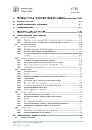 Ministerio de Fomento.
                 S. E. de Infraestructuras,
                 Transporte y Vivienda
                                                                                                                                     PITVI
                                                                                                                                   2012 – 2024


3       ALTERNATIVAS Y PRINCIPIOS PROGRAMÁTICOS......................... II.68
3.1     Alternativas y valoración ................................................................................................................. II.68
3.2     Principios programáticos de la Alternativa PITVI ............................................................................. II.73
3.3     Orientaciones sectoriales................................................................................................................. II.76


4       PROGRAMAS DE ACTUACIÓN ............................................................... II.82
4.1 Programa de regulación, control y supervisión ................................................................................ II.84
   4.1.1    Transporte intermodal ................................................................................................................. II.85
      4.1.1.1    Regulación, control y supervisión del transporte intermodal de mercancías ..................... II.87
      4.1.1.2    Regulación, control y supervisión del transporte intermodal de viajeros .......................... II.88
   4.1.2    Transporte por carretera .............................................................................................................. II.89
      4.1.2.1    Desarrollo normativo .......................................................................................................... II.90
      4.1.2.2    Calidad de los servicios y derechos de los viajeros ............................................................. II.93
      4.1.2.3    Seguridad: regulación y protección de los usuarios ............................................................ II.93
      4.1.2.4    Eficiencia y competitividad. Redimensionamiento del sector de transporte de mercancías por
                 carretera. ............................................................................................................................. II.94
   4.1.3    Transporte ferroviario .................................................................................................................. II.95
      4.1.3.1    Ordenación de la regulación del sector ferroviario ............................................................. II.96
      4.1.3.2    Mejora de la seguridad ferroviaria y protección de los viajeros ......................................... II.98
      4.1.3.3    Eficiencia y Competitividad: Desarrollo del Modelo ferroviario ......................................... II.99
      4.1.3.4    Posicionamiento internacional .......................................................................................... II.104
   4.1.4    Transporte aéreo ........................................................................................................................ II.105
      4.1.4.1    Desarrollo normativo ........................................................................................................ II.107
      4.1.4.2    Seguridad aérea................................................................................................................. II.108
      4.1.4.3    Mejora de la calidad y protección de los derechos de los pasajeros ................................ II.110
      4.1.4.4    Competitividad .................................................................................................................. II.111
      4.1.4.5    Eficiencia del sistema aeroportuario y de navegación aérea ............................................ II.113
      4.1.4.6    Desarrollo equilibrado y sostenible ................................................................................... II.115
      4.1.4.7    El transporte aéreo como vector de vertebración territorial ............................................. II116
      4.1.4.8    Innovación y liderazgo internacional................................................................................. II.116
      4.1.4.9    Órganos reguladores y supervisores ................................................................................. II.117
   4.1.5    Transporte marítimo .................................................................................................................. II.118
      4.1.5.1    Desarrollo y actualización de normativa ........................................................................... II.119
      4.1.5.2    Refuerzo de las medidas preventivas de seguridad marítima .......................................... II.120
      4.1.5.3    Calidad ............................................................................................................................... II.121
      4.1.5.4    Eficiencia y competitividad ................................................................................................ II.122
      4.1.5.5    Refuerzo de las medidas enfocadas a la sostenibilidad medioambiental ......................... II.123
      4.1.5.6    Internacionalización y posición española en la UE y la OMI ............................................. II.123
   4.1.6    Ámbito urbano ........................................................................................................................... II.124
      4.1.6.1    Concertación y coordinación con otras administraciones ................................................ II.125
      4.1.6.2    Promoción de los modos no motorizados ......................................................................... II.126
4.2 Programa de gestión y prestación de servicios .............................................................................. II.128
   4.2.1 Transporte intermodal ............................................................................................................... II.130


PITVI. II. Plan de Infraestructuras y Transporte                                                                                                      ii
26 de septiembre de 2012
 
