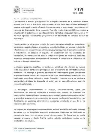 Ministerio de Fomento.
            S. E. de Infraestructuras,
            Transporte y Vivienda
                                                                              PITVI
                                                                            2012 – 2024

4.1.5.4 Eficiencia y competitividad
Considerando la elevada participación del transporte marítimo en el comercio exterior
español, que alcanza el 80% de las importaciones y el 50% de las exportaciones, es necesario
asegurar unas condiciones de eficiencia óptimas para que el sector pueda convertirse en un
elemento de dinamización de la economía. Para ello, resulta imprescindible una revisión y
actualización de determinados aspectos del marco normativo y regulador vigente, con el fin
de evitar rigideces y distorsiones que pudieran ir en detrimento del comercio exterior de
nuestro país.

En este sentido, se iniciará una revisión del marco normativo aplicable en su conjunto,
poniéndose especial énfasis en proporcionar seguridad jurídica a los agentes, reduciendo
                                                                                                  II
y flexibilizando los procedimientos administrativos y los requisitos de control innecesarios
o redundantes. Se adaptará el esquema de colaboración con las sociedades de
clasificación, de manera que se dote al sector de un grado de flexibilidad adecuado
respecto a las obligaciones de inspección de los buques al tiempo que se cumple con los
estándares de seguridad exigibles.

La situación geográfica española, sus condiciones climáticas y la extensión de nuestra
costa proporcionan condiciones privilegiadas para el desarrollo de actividades náuticas
recreativas. Sin embargo, el grado de desarrollo del sector español puede considerarse
proporcionalmente limitado, en comparación con otros países del entorno europeo, con
condiciones geográficas y climáticas menos favorables. En consecuencia, se plantea la
oportunidad estratégica de desarrollar el sector, con los esperables efectos sobre la
economía y el empleo.

Las estrategias correspondientes se articulan, fundamentalmente, sobre una
flexibilización del entorno regulatorio y administrativo, además de promover una
colaboración y concertación con los agentes y asociaciones representativas del sector. Así,
se procederá a revisar el marco normativo de acuerdo con los criterios anteriores, y se
flexibilizarán las gestiones administrativas necesarias, ampliando el uso de la vía
electrónica para las mismas.
                                                                                                  Programas de actuación




Por su parte, en materia portuaria se mantendrá, a través de Puertos del Estado, una línea
de trabajo con las Autoridades Portuarias encaminada a favorecer las condiciones de
competencia tanto inter-portuarias como intra-portuarias, de forma que se pueda
trasladar al usuario o cliente final la máxima relación calidad/coste posible en la
prestación de los servicios.


PITVI. II. Plan de Infraestructuras y Transporte                                        II.122
26 de septiembre de 2012
 