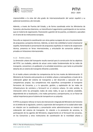 Ministerio de Fomento.
            S. E. de Infraestructuras,
            Transporte y Vivienda
                                                                             PITVI
                                                                            2012 – 2024

imprescindible a la vista del alto grado de internacionalización del sector español y su
potencial económico y de mercado.

Además, a través de Puertos del Estado, y de forma coordinada entre los Ministerios de
Fomento y de Asuntos Exteriores, se intensificará el seguimiento y participación en las normas
que en materia de organización, financiación y gestión de los puertos, se elaboren y aprueben
en el seno de las instituciones europeas.

Para ello se mejorará la coordinación con otros países europeos de cara a la presentación
de propuestas y proyectos técnicos. Además, se dará más visibilidad al sector empresarial
español, fomentando la presentación de propuestas españolas en materia de cooperación
                                                                                                 II
técnica, presencia en ferias internacionales, y articulación de consorcios públicos y
privados en licitaciones internacionales.


4.1.6 Ámbito urbano
La dimensión urbana del transporte resulta esencial para la consecución de los objetivos
del PITVI. Las ciudades, además de actuar como nodos fundamentales de las redes de
transporte, concentran a la población y la actividad económica y por tanto es primordial
dotarlas de un sistema de transporte eficiente y sostenible.

En el medio urbano coinciden las competencias de los tres niveles de Administración. El
Ministerio de Fomento está presente en el ámbito urbano y metropolitano a través de la
ordenación global del sistema de transportes y del desarrollo y ejecución de sus
competencias propias. Sus competencias más específicas corresponden al transporte
ferroviario de Cercanías, y a la ejecución, gestión, y explotación de las redes de
infraestructura de carretera y ferrocarril en el entorno urbano. En este sentido, la
interacción entre los principales nodos de estas redes, lo que es además ampliable,
dependiendo de su localización, a los nodos portuarios y aeroportuarios, es un factor de
radical importancia para el sistema de transporte en su conjunto.

El PITVI se propone reforzar el marco de intervención integrada del Ministerio de Fomento
                                                                                                 Programas de actuación




en el ámbito de la regulación, control y supervisión del transporte en la ciudad sobre todo
en relación con la coordinación y concertación entre administraciones en materia de
ordenación del sistema de transporte. En relación a la prestación de servicios, la
participación de los agentes del Ministerio, singularmente en el ferrocarril de cercanías,
en los Consorcios y otras instituciones de coordinación de la movilidad urbana y



PITVI. II. Plan de Infraestructuras y Transporte                                       II.124
26 de septiembre de 2012
 